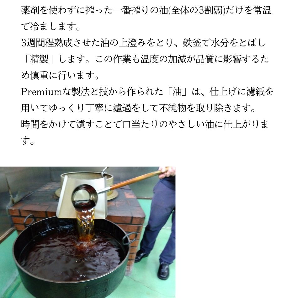 薬剤を使わずに搾った一番搾りの油(全体の3割弱)だけを常温で冷まします。3週間程熟成させた油の上澄みをとり、鉄釜で水分をとばし「精製」します。この作業も温度の加減が品質に影響するため慎重に行います。Premiumな製法と技から作られた「油」は、仕上げに濾紙を用いてゆっくり丁寧に濾過をして不純物を取り除きます。時間をかけて濾すことで口当たりのやさしい油に仕上がります。