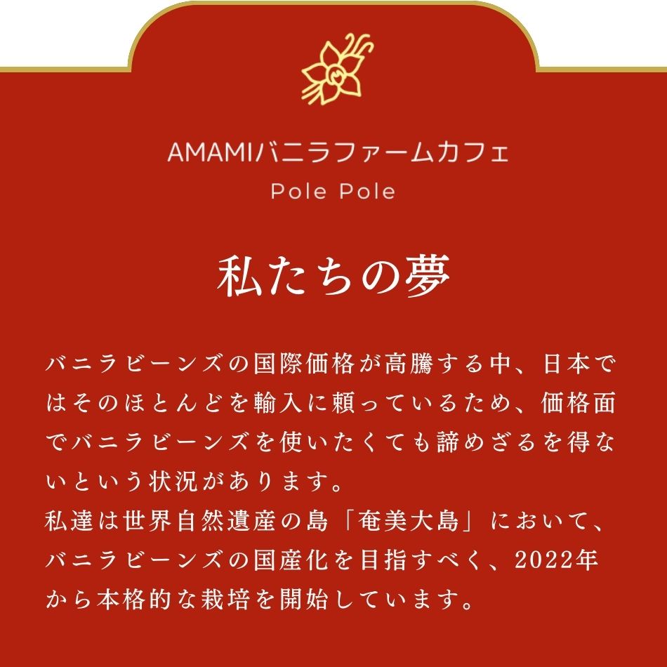 私たちの夢について。バニラビーンズの国際価格が高騰する中、日本ではそのほとんどを輸入に頼っているため、価格面でバニラビーンズを使いたくても諦めざるを得ないという状況があります。私達は世界自然遺産の島「奄美大島」において、バニラビーンズの国産化を目指すべく、2022年から本格的な栽培を開始しています。
