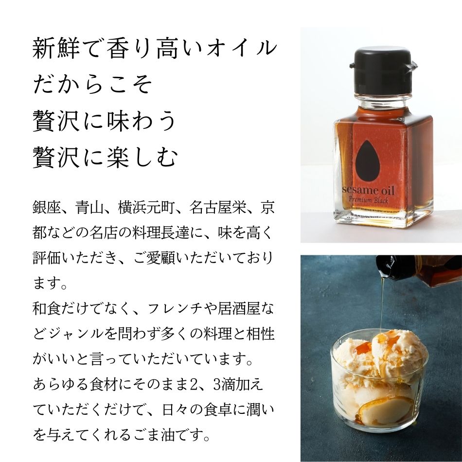 新鮮で香り高いオイル。だからこそ贅沢に味わう。贅沢に楽しむ。銀座、青山、横浜元町、名古屋栄、京都などの名店の料理長達に、味を高く評価いただき、ご愛顧いただいております。和食だけでなく、フレンチや居酒屋などジャンルを問わず多くの料理と相性がいいと言っていただいています。あらゆる食材にそのまま2、3滴加えていただくだけで、日々の食卓に潤いを与えてくれるごま油です。