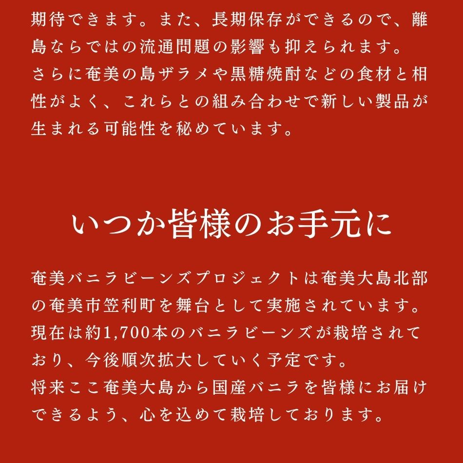 いつか皆様のお手元に。奄美バニラビーンズプロジェクトは奄美大島北部の奄美市笠利町を舞台として実施されています。現在は約1,700本のバニラビーンズが栽培されており、今後順次拡大していく予定です。将来ここ奄美大島から国産バニラを皆様にお届けできるよう、心を込めて栽培しております。バニラの収穫まではあともう少し時間がかかりますが、いつか奄美を国産バニラの産地にすべく、心を込めて栽培していますので、奄美にお越しの際は是非農園に足を運んでみてください。