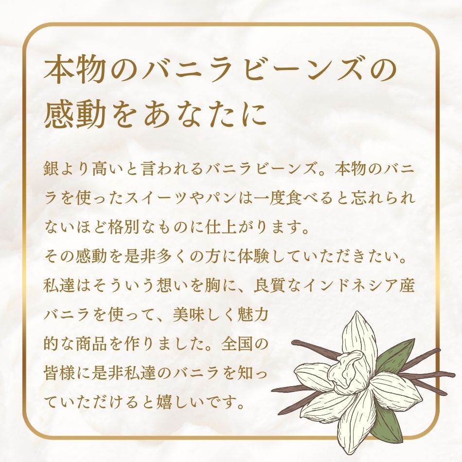 本物のバニラビーンズの感動をあなたに。銀より高いと言われるバニラビーンズ。本物のバニラを使ったスイーツやパンは一度食べると忘れられないほど格別なものに仕上がります。その感動を是非多くの方に体験していただきたい。私達はそういう想いを胸に、良質なインドネシア産バニラを使って、美味しく魅力的な商品を作りました。全国の皆様に是非私達のバニラを知っていただけると嬉しいです。