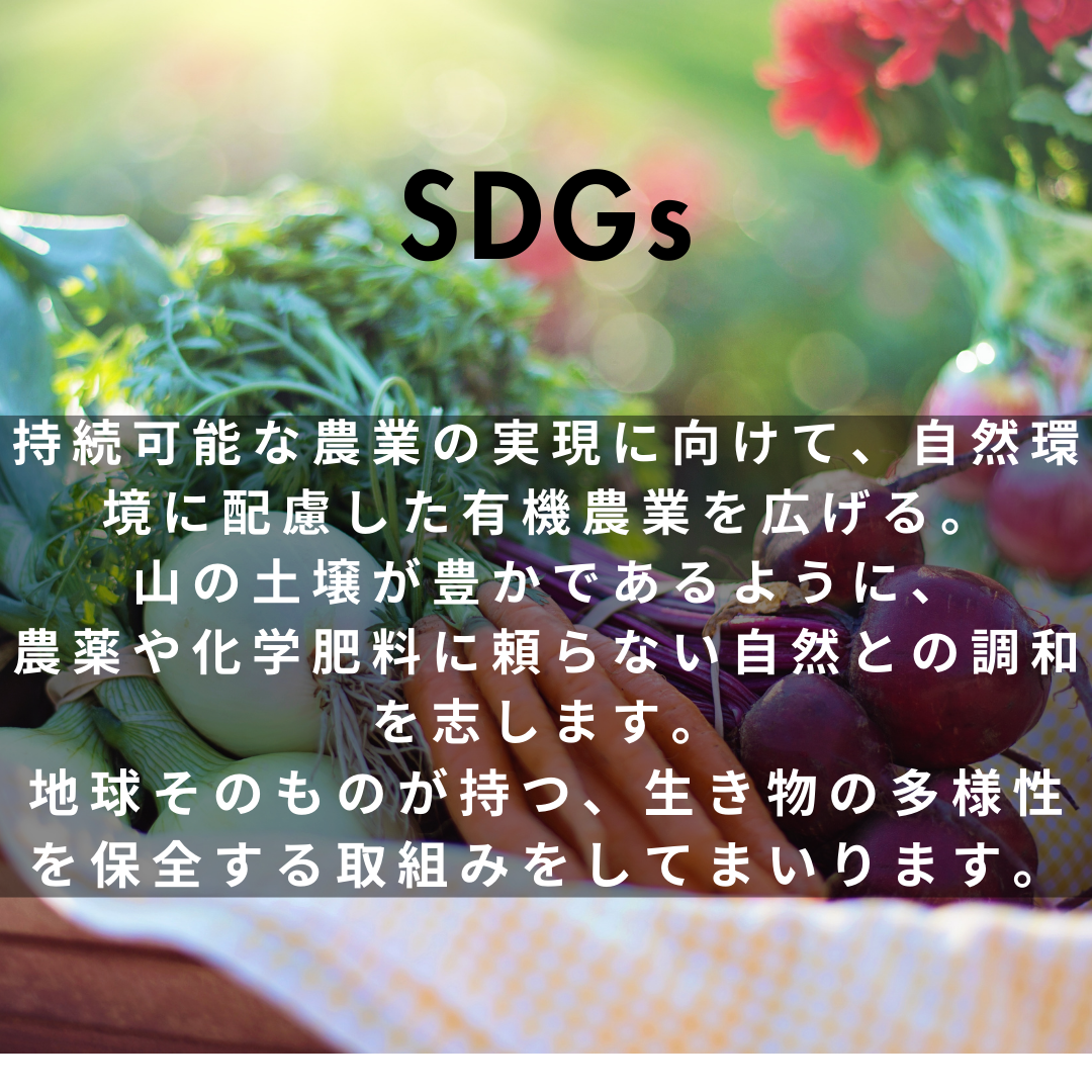 持続可能な農業の実現に向けて、自然環境に配慮した有機農業を広げる。 山の土壌が豊かであるように、農薬や化学肥料に頼らない自然との調和を志します。 地球そのものが持つ、生き物の多様性を保全する取り組みをしてまいります。