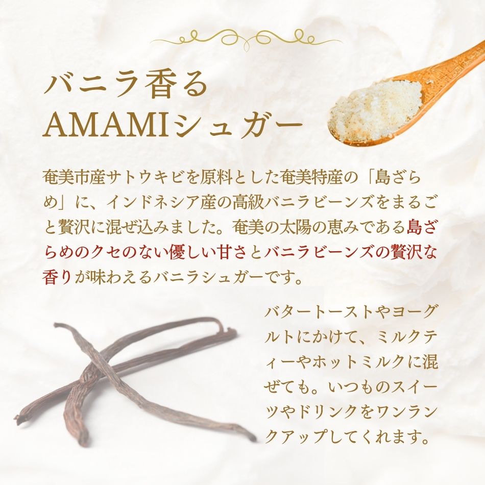 バニラ香るAMAMIシュガー。奄美市産サトウキビを原料とした奄美特産の「島ざらめ」に、インドネシア産の高級バニラビーンズを贅沢に混ぜ込んだバニラシュガーです。
奄美の太陽の恵みである島ざらめ、その優しい甘さとバニラビーンズの贅沢な香りが、いつものスイーツやドリンクをワンランクアップしてくれます。バタートーストやヨーグルトにかけて、ミルクティーやホットミルクに混ぜても。優しく甘い贅沢な時間をお楽しみください。