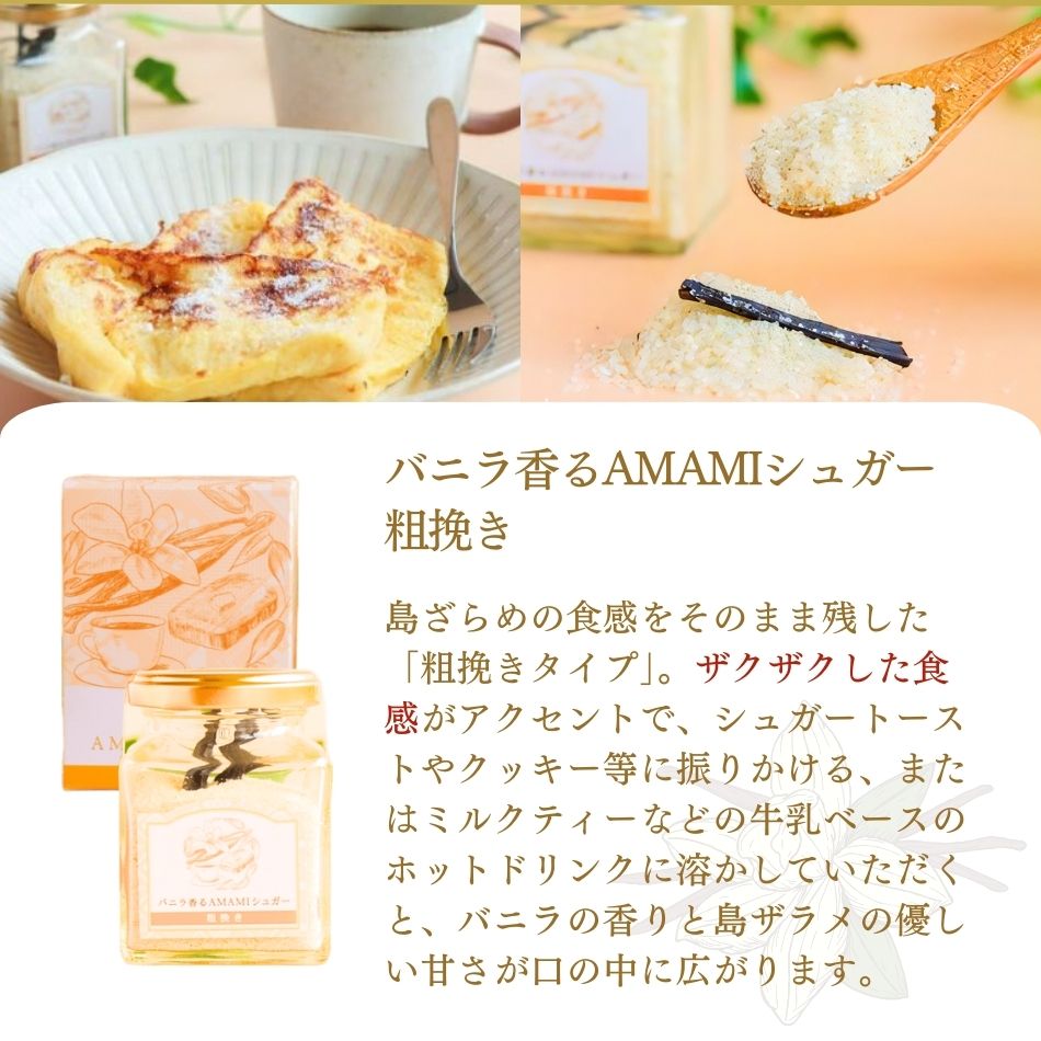 バニラ香るAMAMIシュガー
粗挽き。島ざらめの食感をそのまま残した「粗挽きタイプ」。ザクザクした食感がアクセントで、シュガートーストやクッキー等に振りかける、またはミルクティーなどの牛乳ベースのホットドリンクに溶かしていただくと、バニラの香りと島ザラメの優しい甘さが口の中に広がります。