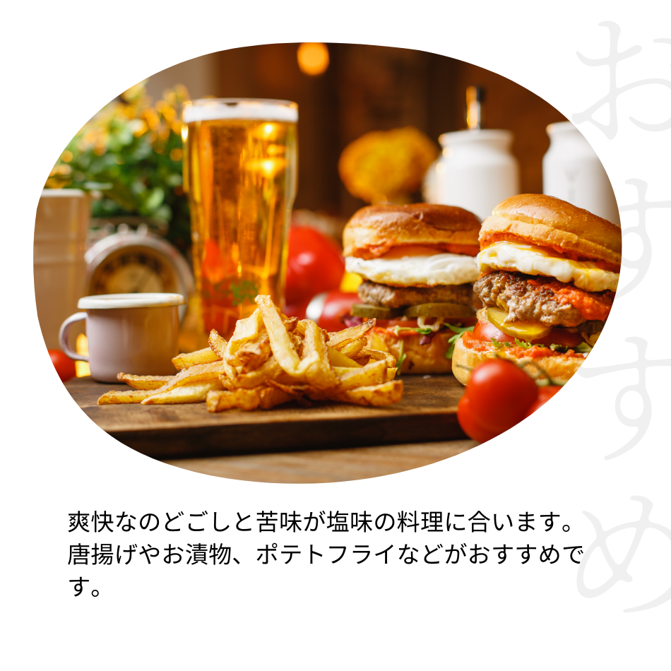 爽快なのどごしと苦味が塩味の料理に合います。 唐揚げやお漬物、ポテトフライなどがおすすめです。