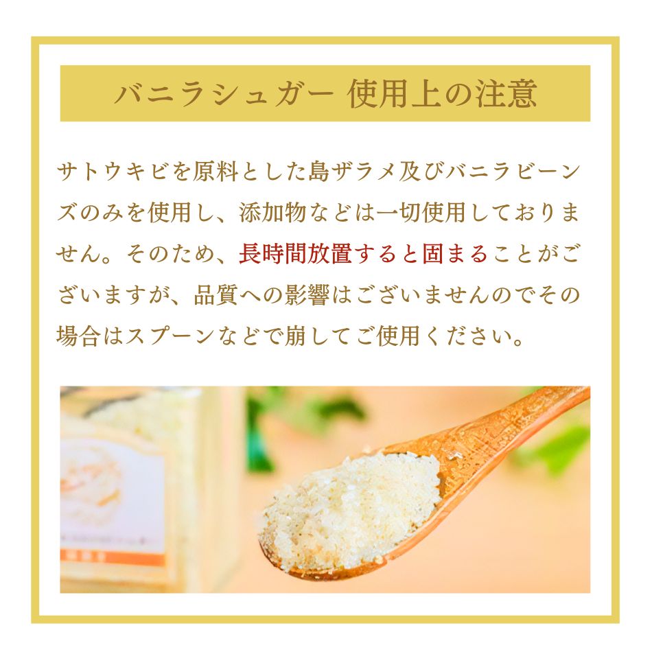 バニラシュガー 使用上の注意 サトウキビを原料とした島ザラメ及びバニラビーンズのみを使用し、添加物などは一切使用しておりません。そのため、長時間放置すると固まることがございますが、品質への影響はございませんのでその場合はスプーンなどで崩してご使用ください。