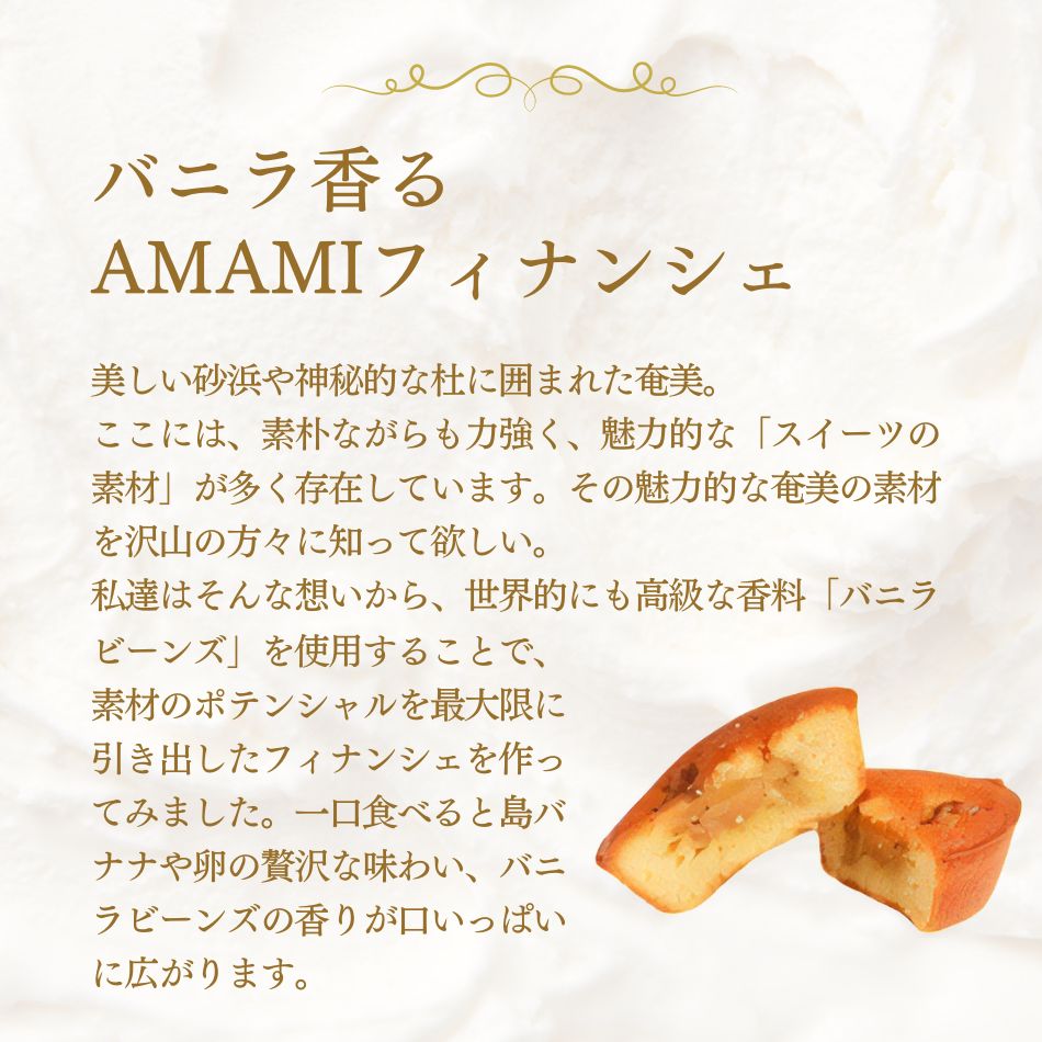 バニラ香るAMAMIフィナンシェ 美しい砂浜や神秘的な杜に囲まれた奄美。ここには、素朴ながらも力強く、魅力的な「スイーツの素材」が多く存在しています。その魅力的な奄美の素材を沢山の方々に知って欲しい。私達はそんな想いから、世界的にも高級な香料「バニラビーンズ」を使用することで、素材のポテンシャルを最大限に引き出したフィナンシェを作ってみました。一口食べると島バナナや卵の贅沢な味わい、バニラビーンズの香りが口いっぱいに広がります。