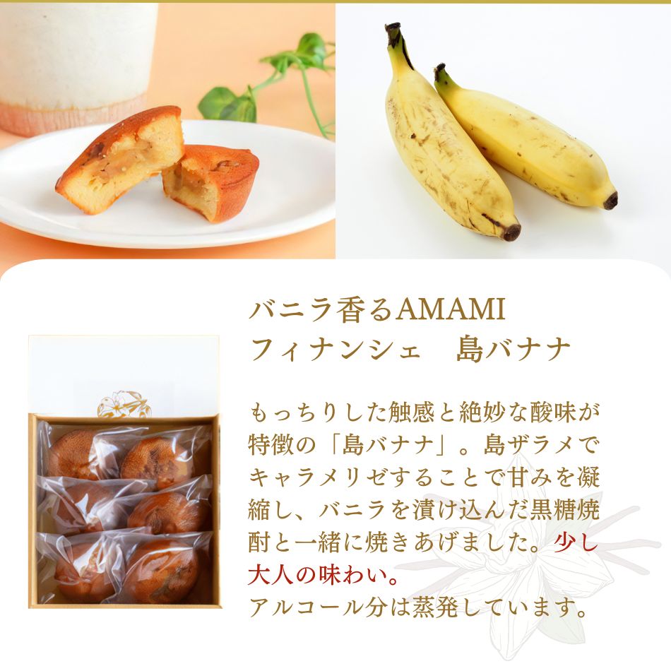 バニラ香るAMAMIフィナンシェ 島バナナ もっちりした触感と絶妙な酸味が特徴の「島バナナ」。島ザラメでキャラメリゼすることで甘みを凝縮し、バニラを漬け込んだ黒糖焼酎と一緒に焼きあげました。少し大人の味わい。アルコール分は蒸発していますのでお子さまにも召し上がっていただけます。